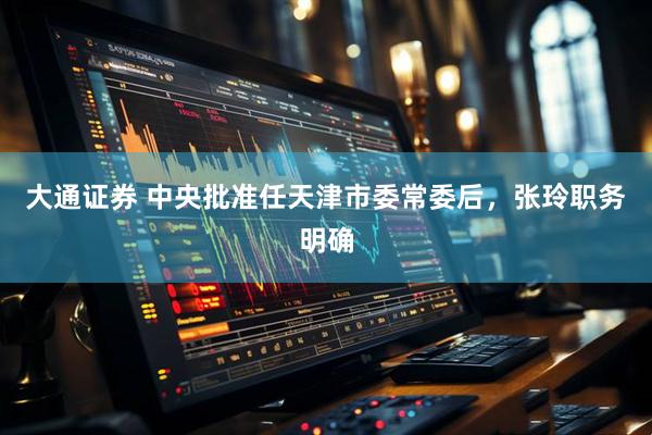 大通证券 中央批准任天津市委常委后，张玲职务明确