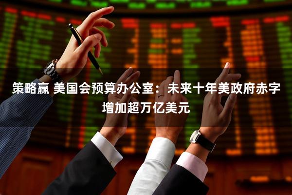 策略赢 美国会预算办公室：未来十年美政府赤字增加超万亿美元